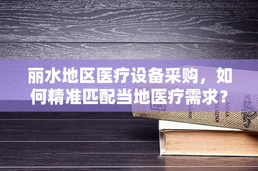 丽水地区医疗设备采购，如何精准匹配当地医疗需求？