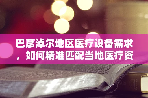 巴彦淖尔地区医疗设备需求，如何精准匹配当地医疗资源与先进技术？
