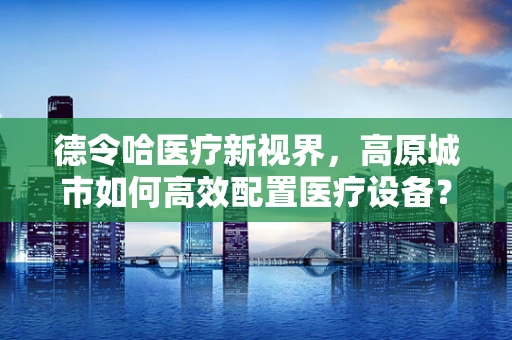 德令哈医疗新视界，高原城市如何高效配置医疗设备？