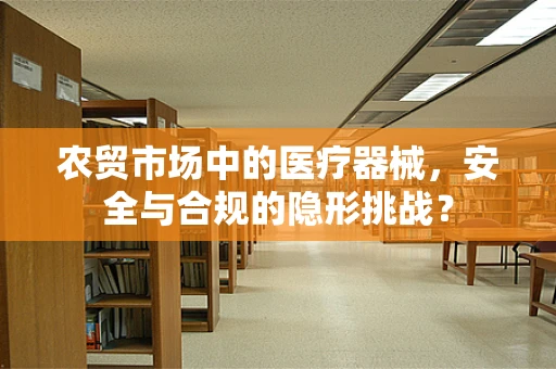 农贸市场中的医疗器械，安全与合规的隐形挑战？