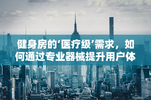 健身房的‘医疗级’需求，如何通过专业器械提升用户体验？
