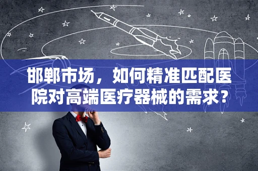 邯郸市场，如何精准匹配医院对高端医疗器械的需求？