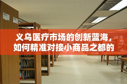 义乌医疗市场的创新蓝海，如何精准对接小商品之都的医疗器械需求？