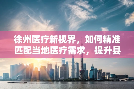 徐州医疗新视界，如何精准匹配当地医疗需求，提升县域医疗服务水平？