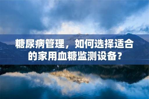 糖尿病管理，如何选择适合的家用血糖监测设备？