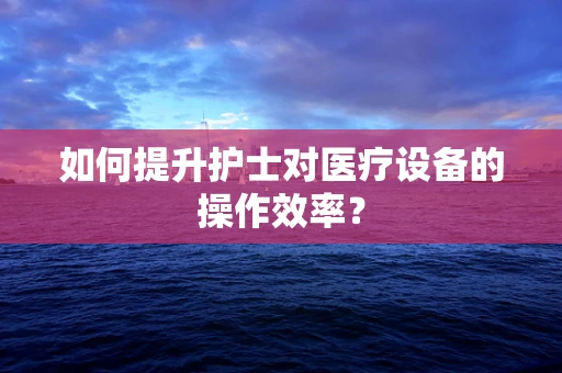 如何提升护士对医疗设备的操作效率？