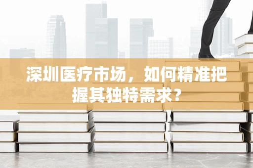 深圳医疗市场，如何精准把握其独特需求？
