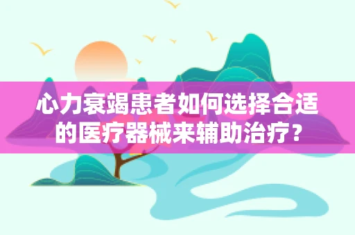 心力衰竭患者如何选择合适的医疗器械来辅助治疗？