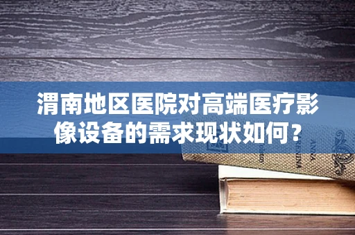 渭南地区医院对高端医疗影像设备的需求现状如何？