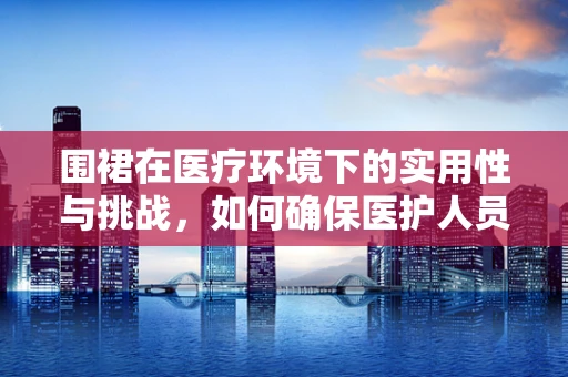 围裙在医疗环境下的实用性与挑战，如何确保医护人员与患者的双重保护？
