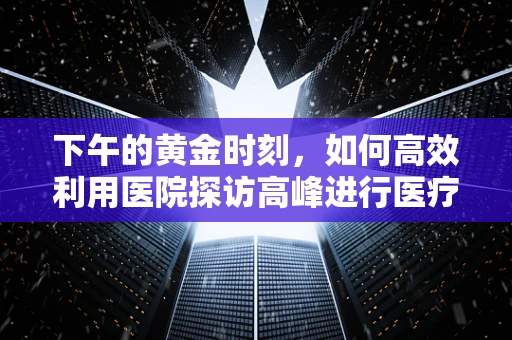 下午的黄金时刻，如何高效利用医院探访高峰进行医疗器械推广？