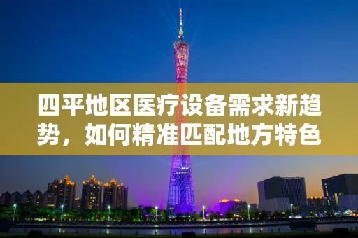 四平地区医疗设备需求新趋势，如何精准匹配地方特色？