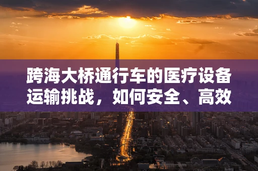 跨海大桥通行车的医疗设备运输挑战，如何安全、高效地穿越？