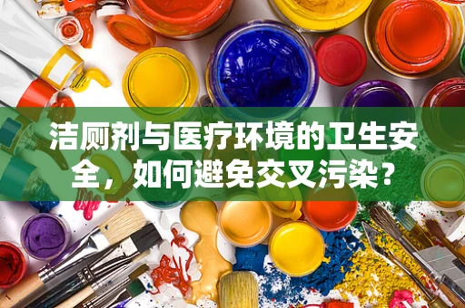 洁厕剂与医疗环境的卫生安全，如何避免交叉污染？