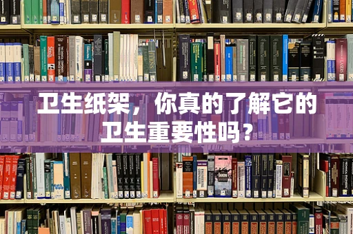 卫生纸架，你真的了解它的卫生重要性吗？