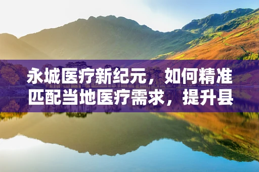 永城医疗新纪元，如何精准匹配当地医疗需求，提升县域医疗服务水平？