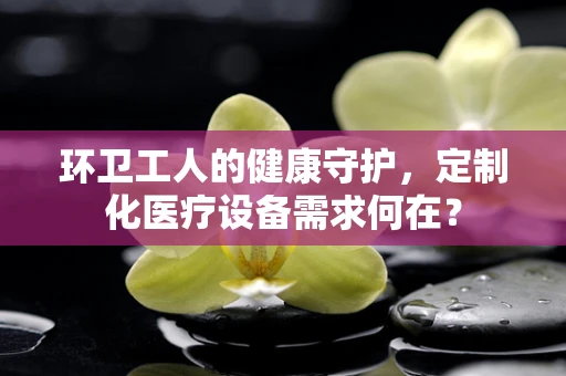 环卫工人的健康守护，定制化医疗设备需求何在？