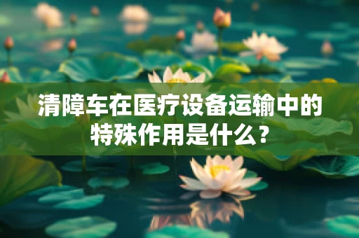清障车在医疗设备运输中的特殊作用是什么？