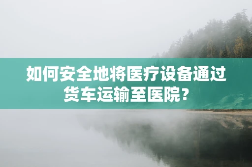 如何安全地将医疗设备通过货车运输至医院？