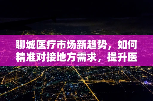 聊城医疗市场新趋势，如何精准对接地方需求，提升医疗服务质量？