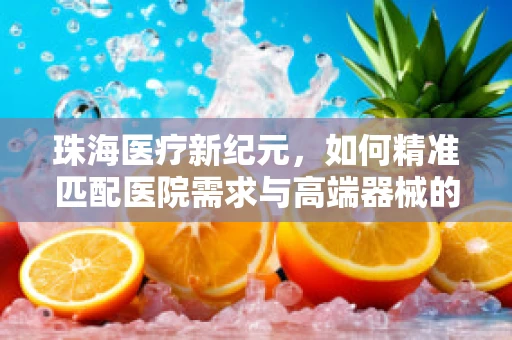 珠海医疗新纪元，如何精准匹配医院需求与高端器械的‘珠海方案’？