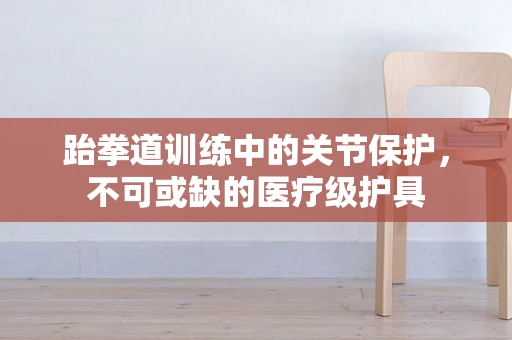 跆拳道训练中的关节保护，不可或缺的医疗级护具