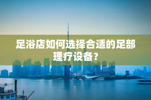 足浴店如何选择合适的足部理疗设备？