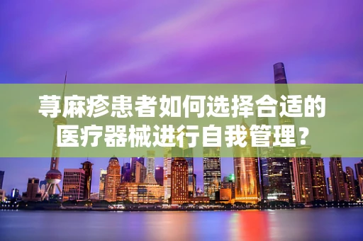 荨麻疹患者如何选择合适的医疗器械进行自我管理？