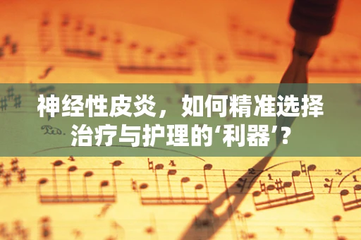 神经性皮炎，如何精准选择治疗与护理的‘利器’？
