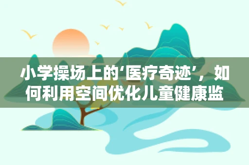小学操场上的‘医疗奇迹’，如何利用空间优化儿童健康监测？