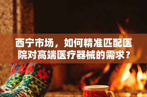西宁市场，如何精准匹配医院对高端医疗器械的需求？