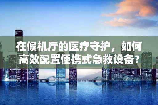 在候机厅的医疗守护，如何高效配置便携式急救设备？