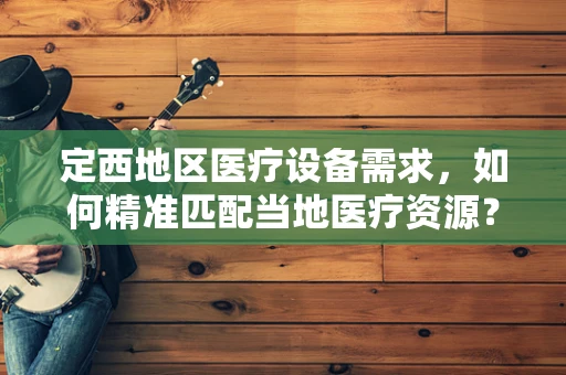 定西地区医疗设备需求，如何精准匹配当地医疗资源？