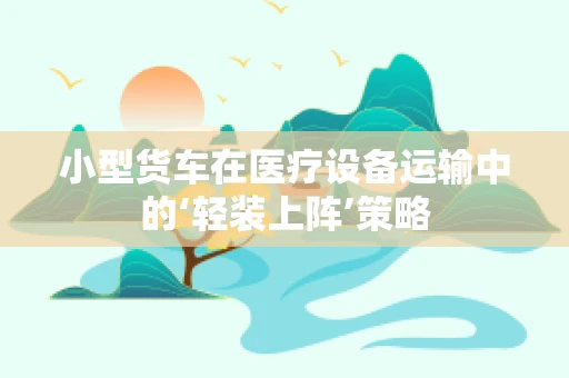 小型货车在医疗设备运输中的‘轻装上阵’策略