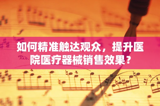 如何精准触达观众，提升医院医疗器械销售效果？