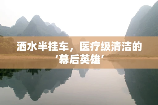洒水半挂车，医疗级清洁的‘幕后英雄’