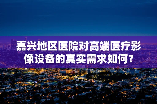嘉兴地区医院对高端医疗影像设备的真实需求如何？