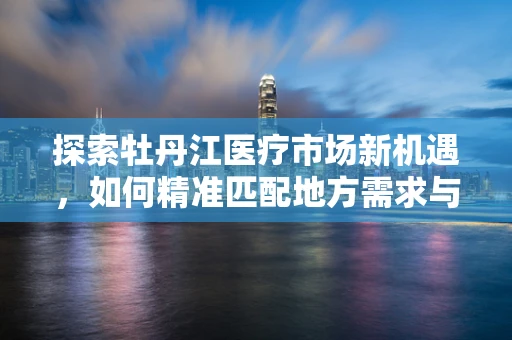 探索牡丹江医疗市场新机遇，如何精准匹配地方需求与高端医疗设备？