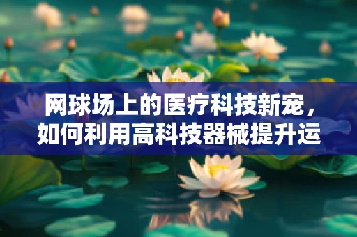 网球场上的医疗科技新宠，如何利用高科技器械提升运动员表现？