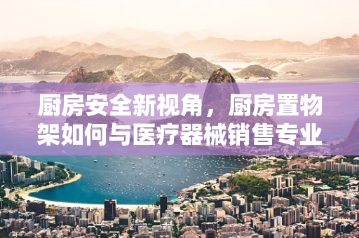 厨房安全新视角，厨房置物架如何与医疗器械销售专业相融合？