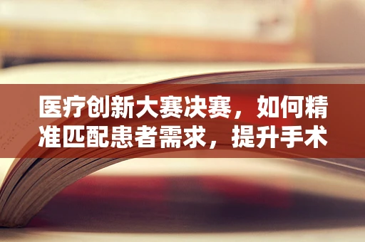 医疗创新大赛决赛，如何精准匹配患者需求，提升手术器械的个性化与智能化？