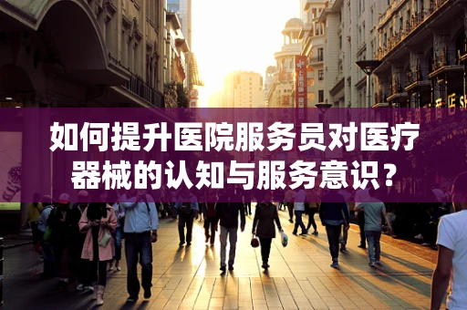 如何提升医院服务员对医疗器械的认知与服务意识？