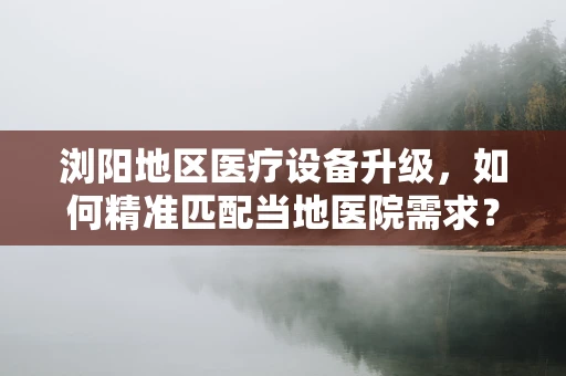 浏阳地区医疗设备升级，如何精准匹配当地医院需求？