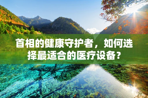首相的健康守护者，如何选择最适合的医疗设备？