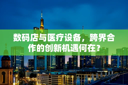 数码店与医疗设备，跨界合作的创新机遇何在？