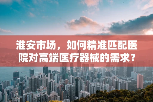 淮安市场，如何精准匹配医院对高端医疗器械的需求？