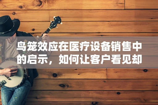 鸟笼效应在医疗设备销售中的启示，如何让客户看见却不止于看见？