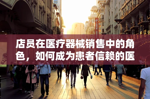 店员在医疗器械销售中的角色，如何成为患者信赖的医疗顾问？