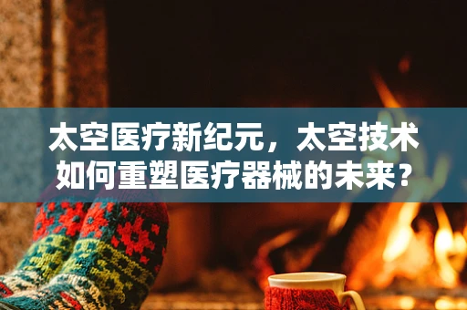 太空医疗新纪元，太空技术如何重塑医疗器械的未来？