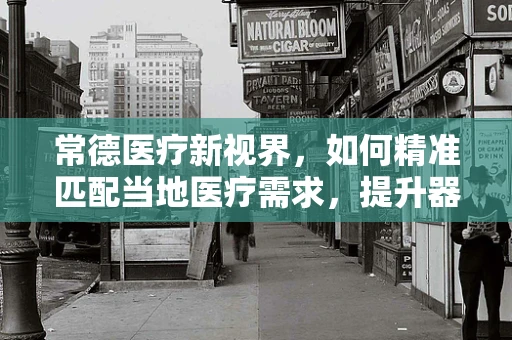 常德医疗新视界，如何精准匹配当地医疗需求，提升器械应用效能？